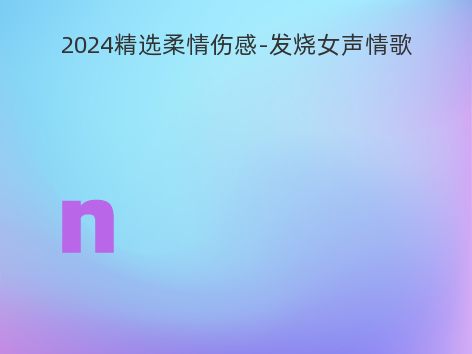 2024精选柔情伤感-发烧女声情歌